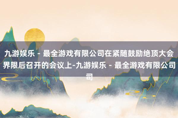 九游娱乐 - 最全游戏有限公司在紧随鼓励绝顶大会界限后召开的会议上-九游娱乐 - 最全游戏有限公司