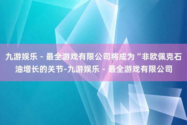 九游娱乐 - 最全游戏有限公司将成为“非欧佩克石油增长的关节-九游娱乐 - 最全游戏有限公司