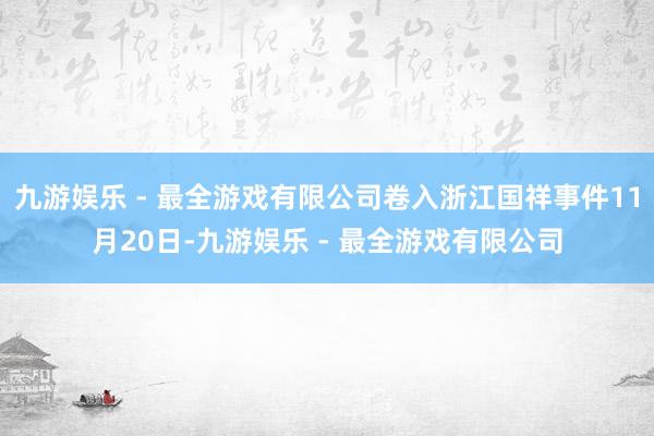 九游娱乐 - 最全游戏有限公司卷入浙江国祥事件11月20日-九游娱乐 - 最全游戏有限公司