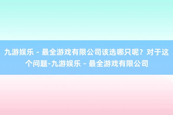 九游娱乐 - 最全游戏有限公司该选哪只呢？对于这个问题-九游娱乐 - 最全游戏有限公司