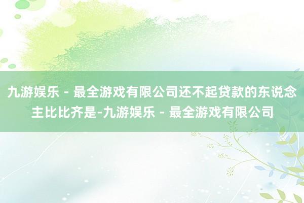 九游娱乐 - 最全游戏有限公司还不起贷款的东说念主比比齐是-九游娱乐 - 最全游戏有限公司