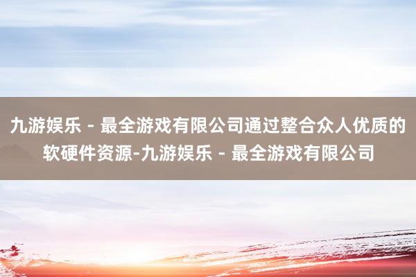 九游娱乐 - 最全游戏有限公司通过整合众人优质的软硬件资源-九游娱乐 - 最全游戏有限公司