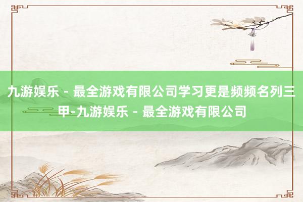 九游娱乐 - 最全游戏有限公司学习更是频频名列三甲-九游娱乐 - 最全游戏有限公司