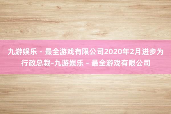 九游娱乐 - 最全游戏有限公司2020年2月进步为行政总裁-九游娱乐 - 最全游戏有限公司