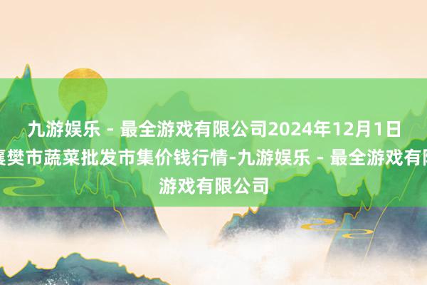 九游娱乐 - 最全游戏有限公司2024年12月1日湖北襄樊市蔬菜批发市集价钱行情-九游娱乐 - 最全游戏有限公司