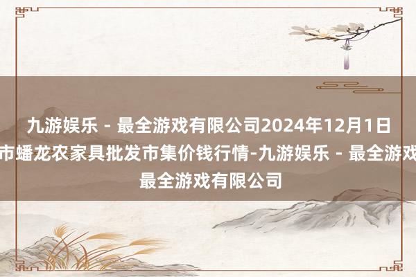 九游娱乐 - 最全游戏有限公司2024年12月1日湖北鄂州市蟠龙农家具批发市集价钱行情-九游娱乐 - 最全游戏有限公司