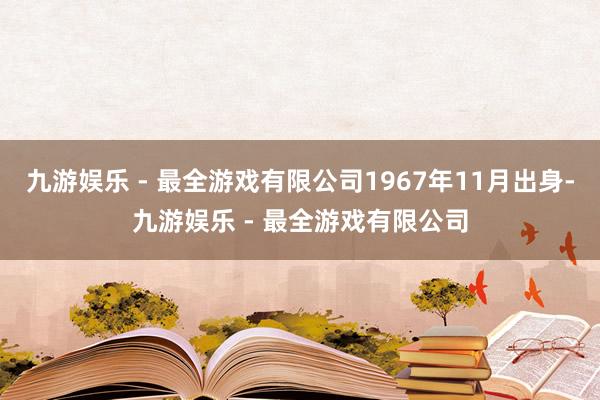 九游娱乐 - 最全游戏有限公司1967年11月出身-九游娱乐 - 最全游戏有限公司