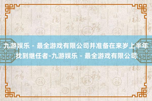 九游娱乐 - 最全游戏有限公司并准备在来岁上半年找到继任者-九游娱乐 - 最全游戏有限公司