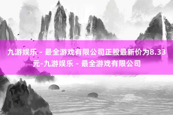 九游娱乐 - 最全游戏有限公司正股最新价为8.33元-九游娱乐 - 最全游戏有限公司