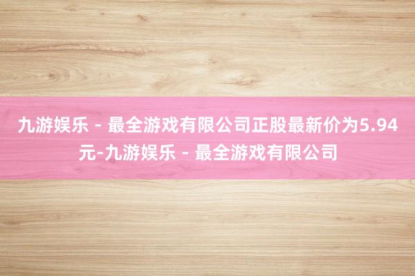 九游娱乐 - 最全游戏有限公司正股最新价为5.94元-九游娱乐 - 最全游戏有限公司