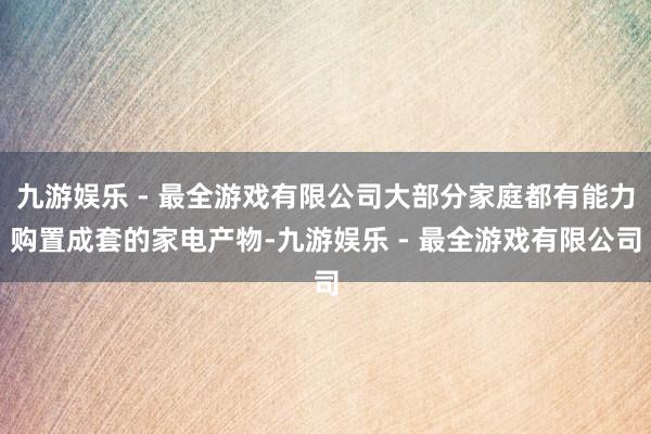 九游娱乐 - 最全游戏有限公司大部分家庭都有能力购置成套的家电产物-九游娱乐 - 最全游戏有限公司