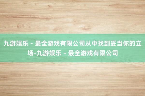 九游娱乐 - 最全游戏有限公司从中找到妥当你的立场-九游娱乐 - 最全游戏有限公司