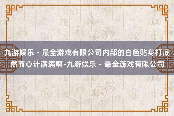 九游娱乐 - 最全游戏有限公司内部的白色贴身打底然而心计满满啊-九游娱乐 - 最全游戏有限公司