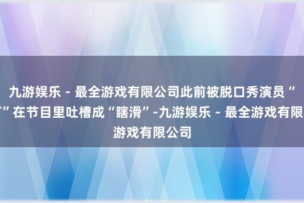 九游娱乐 - 最全游戏有限公司此前被脱口秀演员“黑灯”在节目里吐槽成“瞎滑”-九游娱乐 - 最全游戏有限公司