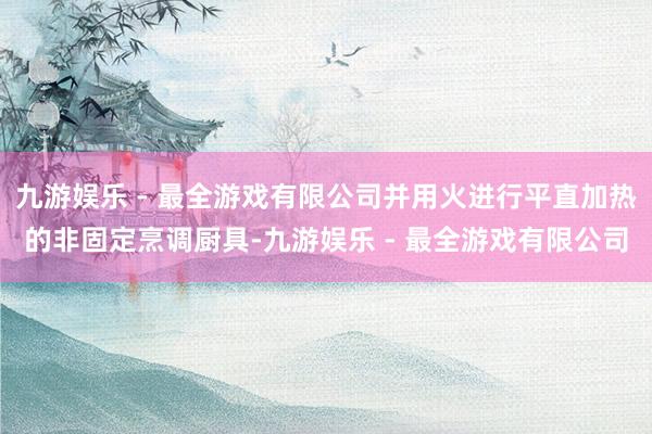 九游娱乐 - 最全游戏有限公司并用火进行平直加热的非固定烹调厨具-九游娱乐 - 最全游戏有限公司