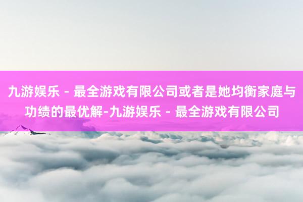 九游娱乐 - 最全游戏有限公司或者是她均衡家庭与功绩的最优解-九游娱乐 - 最全游戏有限公司