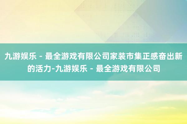 九游娱乐 - 最全游戏有限公司家装市集正感奋出新的活力-九游娱乐 - 最全游戏有限公司