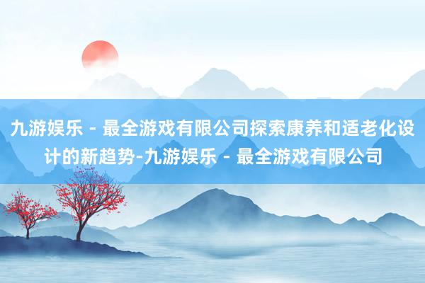 九游娱乐 - 最全游戏有限公司探索康养和适老化设计的新趋势-九游娱乐 - 最全游戏有限公司