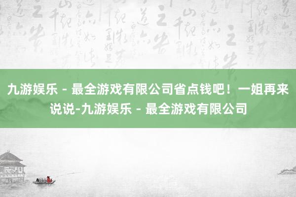 九游娱乐 - 最全游戏有限公司省点钱吧！一姐再来说说-九游娱乐 - 最全游戏有限公司