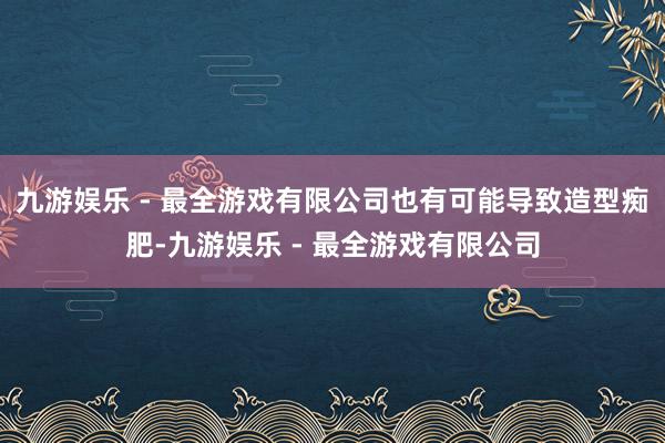 九游娱乐 - 最全游戏有限公司也有可能导致造型痴肥-九游娱乐 - 最全游戏有限公司