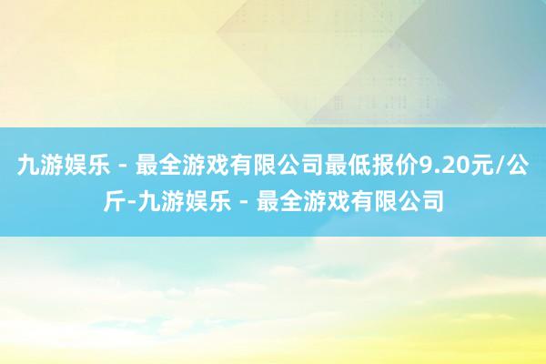 九游娱乐 - 最全游戏有限公司最低报价9.20元/公斤-九游娱乐 - 最全游戏有限公司