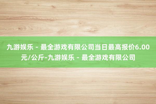 九游娱乐 - 最全游戏有限公司当日最高报价6.00元/公斤-九游娱乐 - 最全游戏有限公司