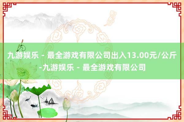 九游娱乐 - 最全游戏有限公司出入13.00元/公斤-九游娱乐 - 最全游戏有限公司