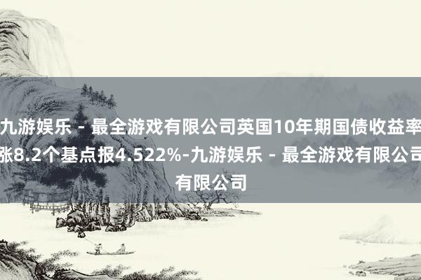 九游娱乐 - 最全游戏有限公司英国10年期国债收益率涨8.2个基点报4.522%-九游娱乐 - 最全游戏有限公司