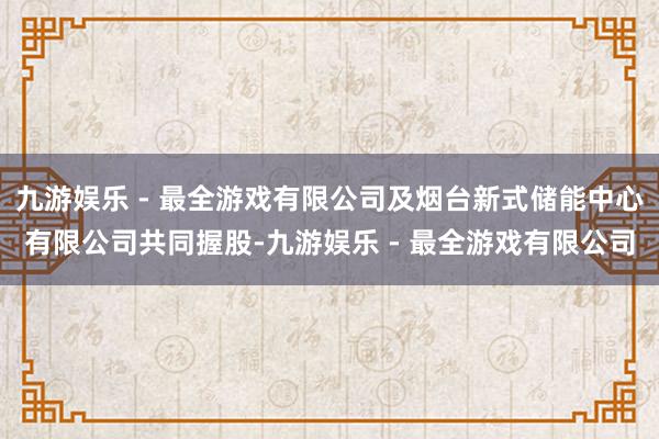 九游娱乐 - 最全游戏有限公司及烟台新式储能中心有限公司共同握股-九游娱乐 - 最全游戏有限公司