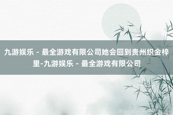 九游娱乐 - 最全游戏有限公司她会回到贵州织金梓里-九游娱乐 - 最全游戏有限公司