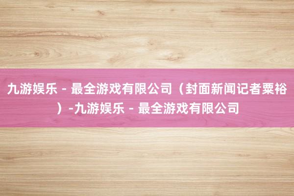 九游娱乐 - 最全游戏有限公司（封面新闻记者粟裕）-九游娱乐 - 最全游戏有限公司