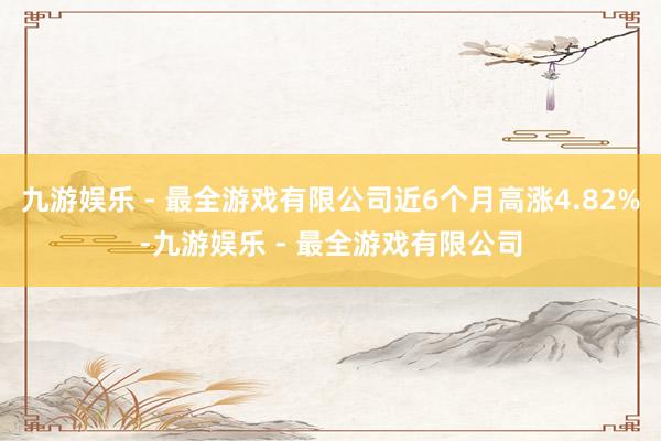 九游娱乐 - 最全游戏有限公司近6个月高涨4.82%-九游娱乐 - 最全游戏有限公司