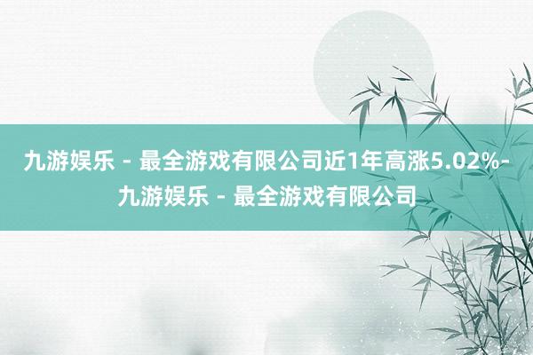 九游娱乐 - 最全游戏有限公司近1年高涨5.02%-九游娱乐 - 最全游戏有限公司