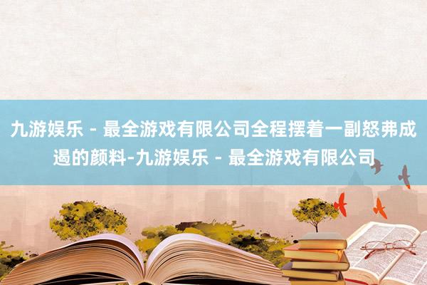 九游娱乐 - 最全游戏有限公司全程摆着一副怒弗成遏的颜料-九游娱乐 - 最全游戏有限公司