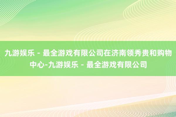 九游娱乐 - 最全游戏有限公司在济南领秀贵和购物中心-九游娱乐 - 最全游戏有限公司