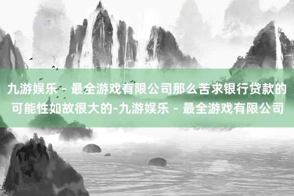 九游娱乐 - 最全游戏有限公司那么苦求银行贷款的可能性如故很大的-九游娱乐 - 最全游戏有限公司