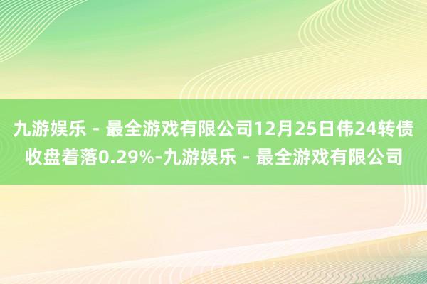 九游娱乐 - 最全游戏有限公司12月25日伟24转债收盘着落0.29%-九游娱乐 - 最全游戏有限公司