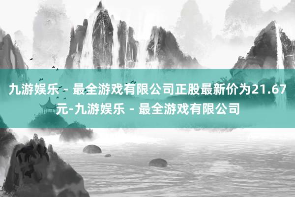 九游娱乐 - 最全游戏有限公司正股最新价为21.67元-九游娱乐 - 最全游戏有限公司