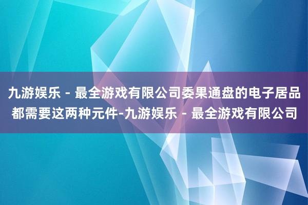 九游娱乐 - 最全游戏有限公司委果通盘的电子居品都需要这两种元件-九游娱乐 - 最全游戏有限公司