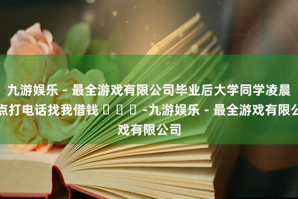 九游娱乐 - 最全游戏有限公司毕业后大学同学凌晨四点打电话找我借钱 ​​​-九游娱乐 - 最全游戏有限公司