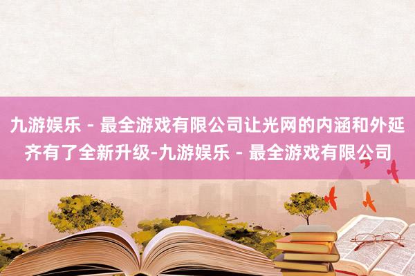 九游娱乐 - 最全游戏有限公司让光网的内涵和外延齐有了全新升级-九游娱乐 - 最全游戏有限公司