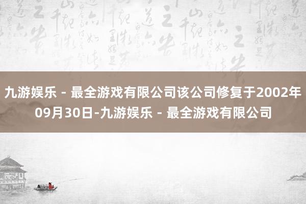 九游娱乐 - 最全游戏有限公司该公司修复于2002年09月30日-九游娱乐 - 最全游戏有限公司