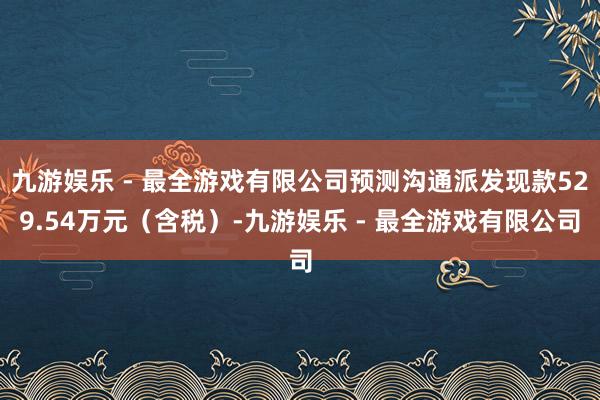 九游娱乐 - 最全游戏有限公司预测沟通派发现款529.54万元（含税）-九游娱乐 - 最全游戏有限公司