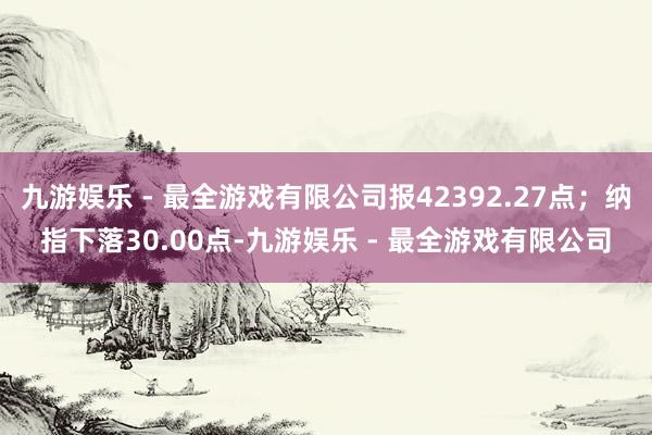 九游娱乐 - 最全游戏有限公司报42392.27点；纳指下落30.00点-九游娱乐 - 最全游戏有限公司