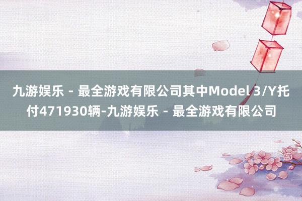 九游娱乐 - 最全游戏有限公司其中Model 3/Y托付471930辆-九游娱乐 - 最全游戏有限公司