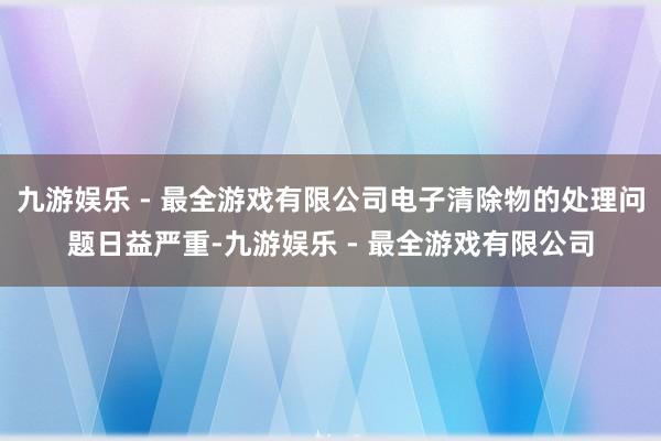 九游娱乐 - 最全游戏有限公司电子清除物的处理问题日益严重-九游娱乐 - 最全游戏有限公司