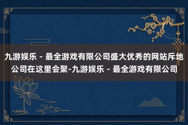 九游娱乐 - 最全游戏有限公司盛大优秀的网站斥地公司在这里会聚-九游娱乐 - 最全游戏有限公司