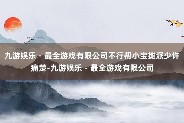 九游娱乐 - 最全游戏有限公司不行帮小宝摊派少许痛楚-九游娱乐 - 最全游戏有限公司