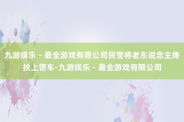 九游娱乐 - 最全游戏有限公司民警将老东说念主搀扶上警车-九游娱乐 - 最全游戏有限公司