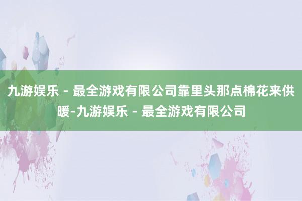 九游娱乐 - 最全游戏有限公司靠里头那点棉花来供暖-九游娱乐 - 最全游戏有限公司